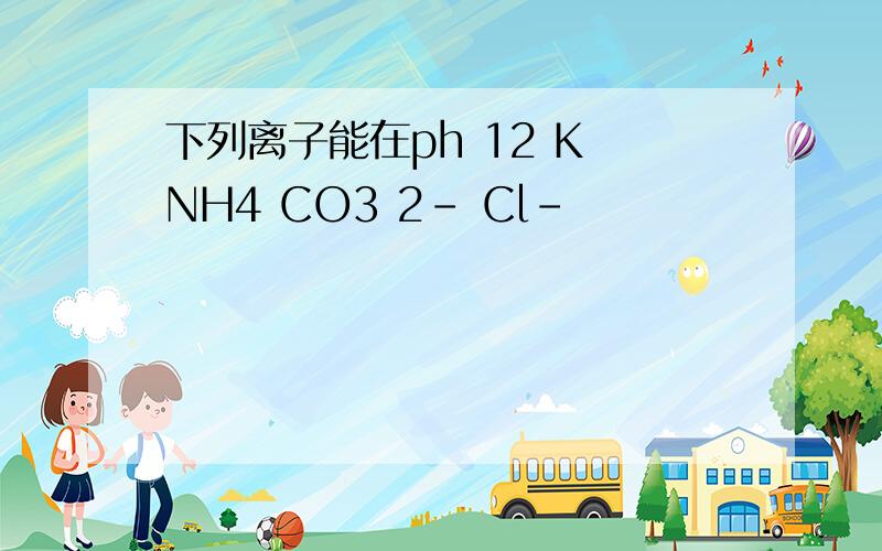 下列离子能在ph 12 K NH4 CO3 2- Cl-
