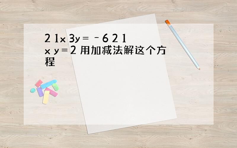 2 1x 3y＝﹣6 2 1x y＝2 用加减法解这个方程