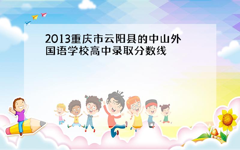 2013重庆市云阳县的中山外国语学校高中录取分数线