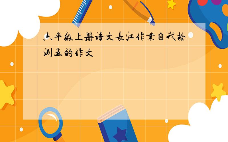 六年级上册语文长江作业自我检测五的作文
