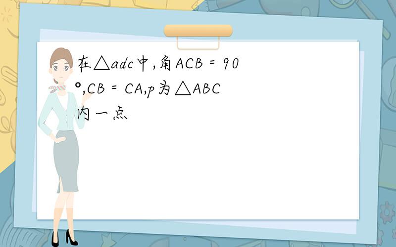 在△adc中,角ACB＝90°,CB＝CA,p为△ABC内一点