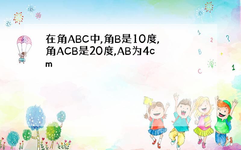 在角ABC中,角B是10度,角ACB是20度,AB为4cm
