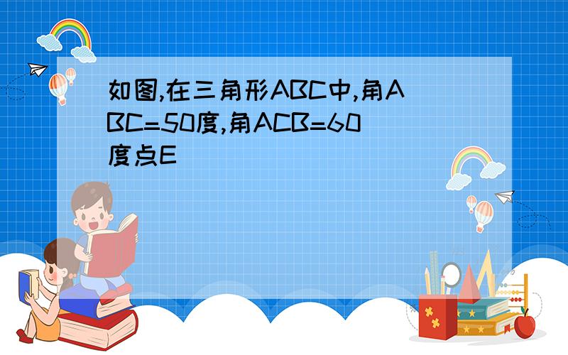 如图,在三角形ABC中,角ABC=50度,角ACB=60度点E