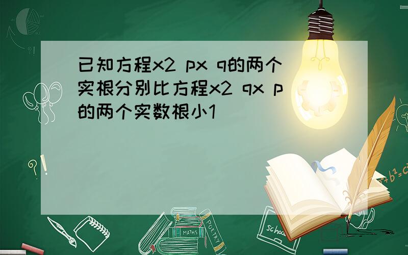 已知方程x2 px q的两个实根分别比方程x2 qx p的两个实数根小1