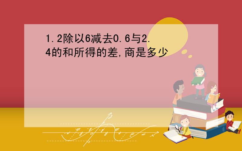 1.2除以6减去0.6与2.4的和所得的差,商是多少