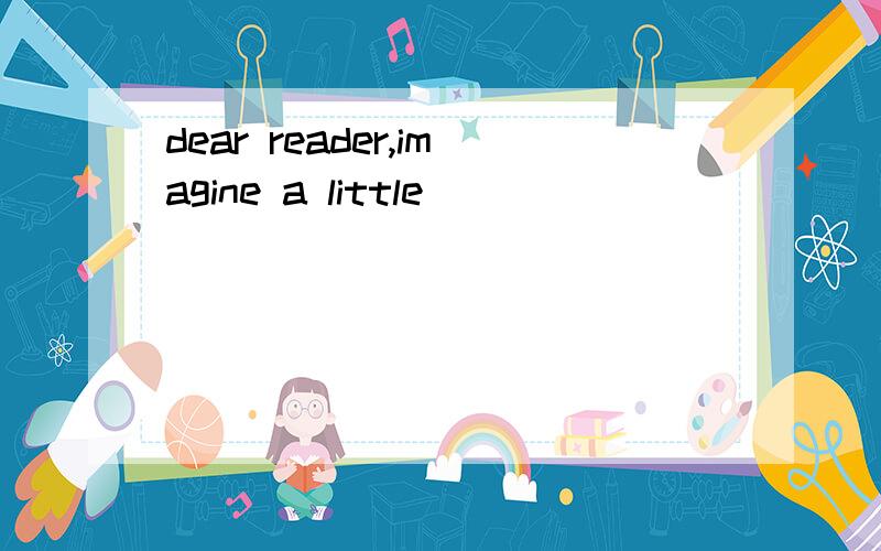 dear reader,imagine a little