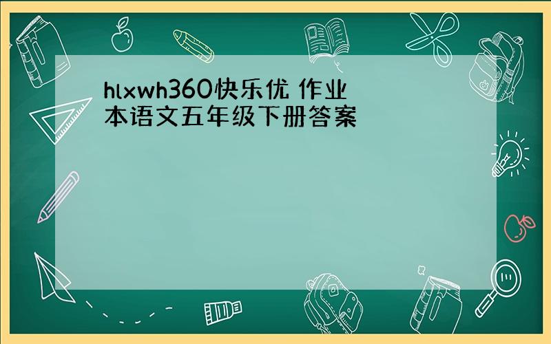 hlxwh360快乐优 作业本语文五年级下册答案