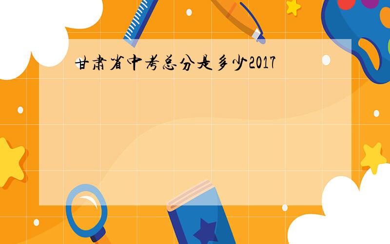 甘肃省中考总分是多少2017