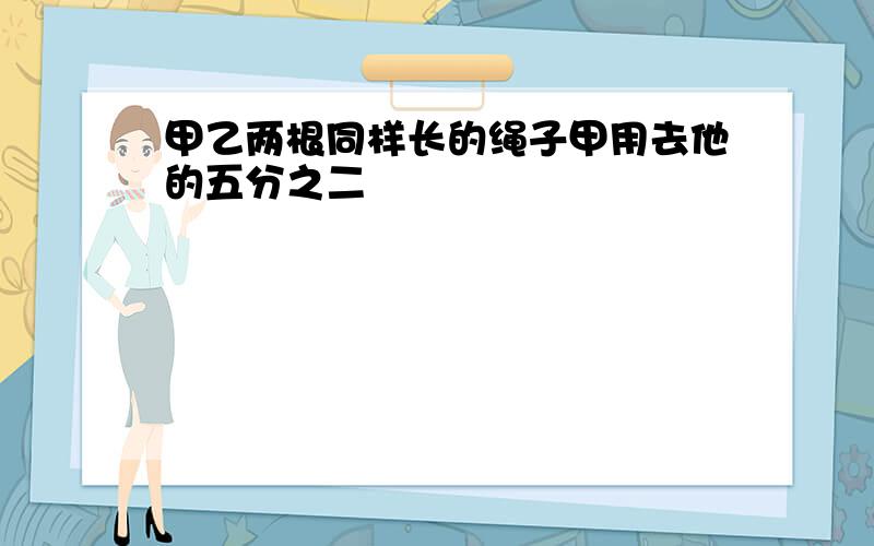 甲乙两根同样长的绳子甲用去他的五分之二