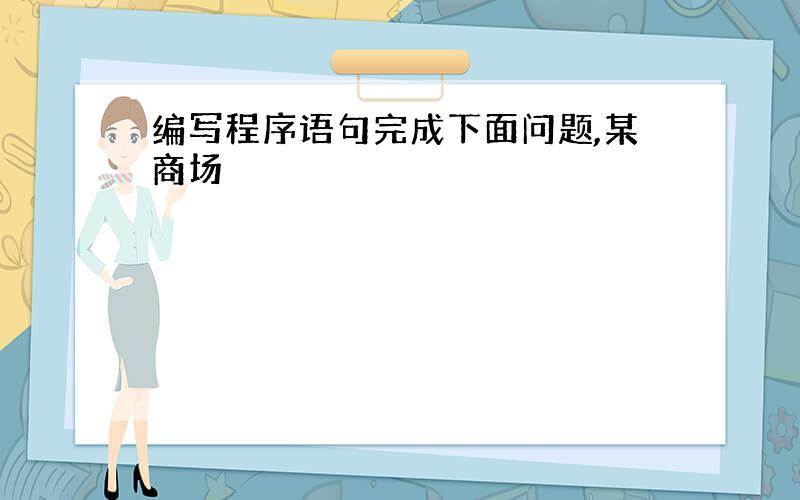 编写程序语句完成下面问题,某商场