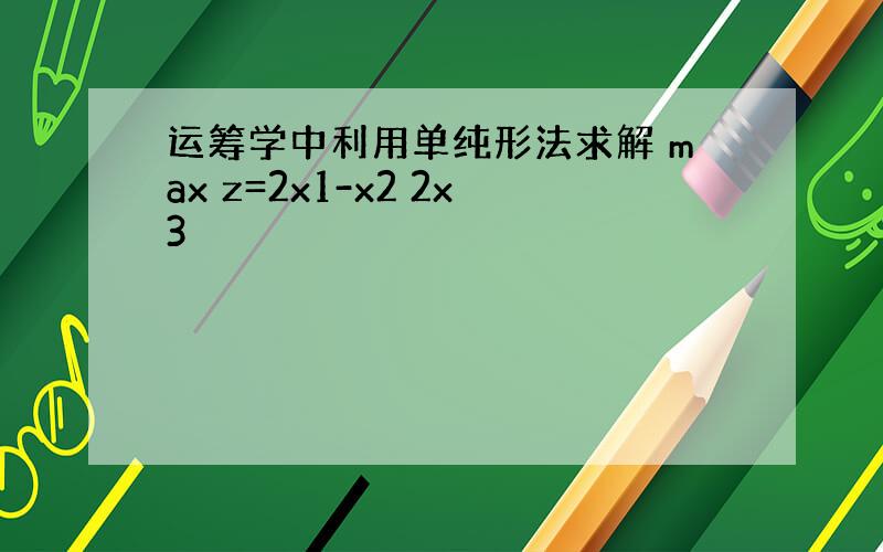 运筹学中利用单纯形法求解 max z=2x1-x2 2x3