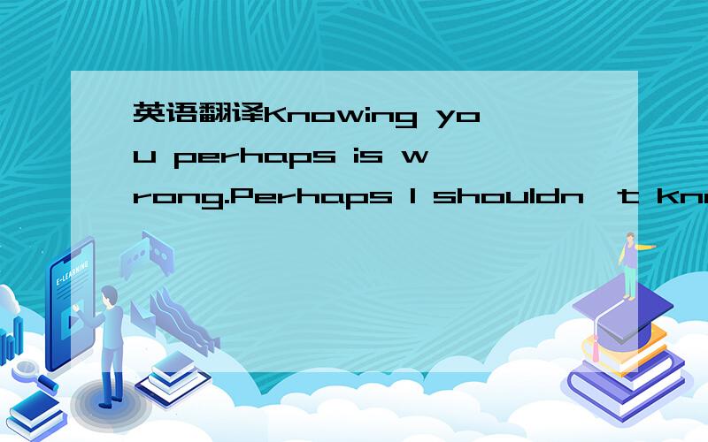 英语翻译Knowing you perhaps is wrong.Perhaps I shouldn't know th