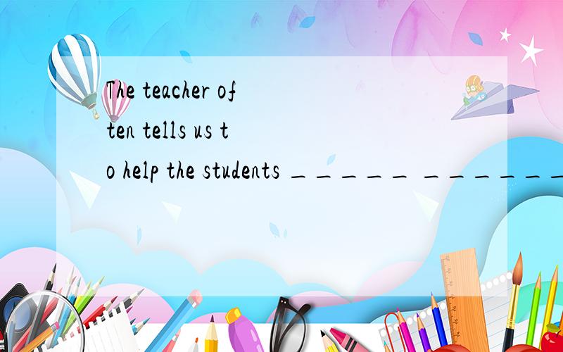 The teacher often tells us to help the students _____ ______