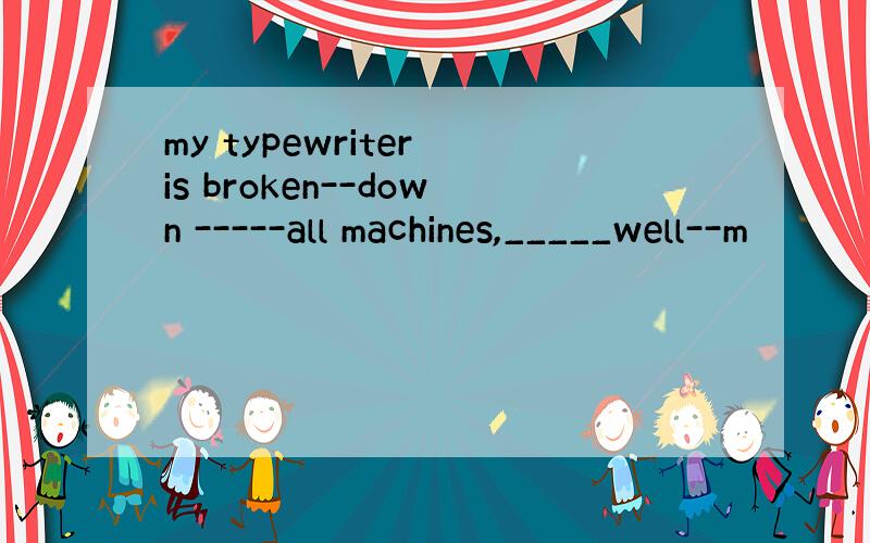 my typewriter is broken--down -----all machines,_____well--m