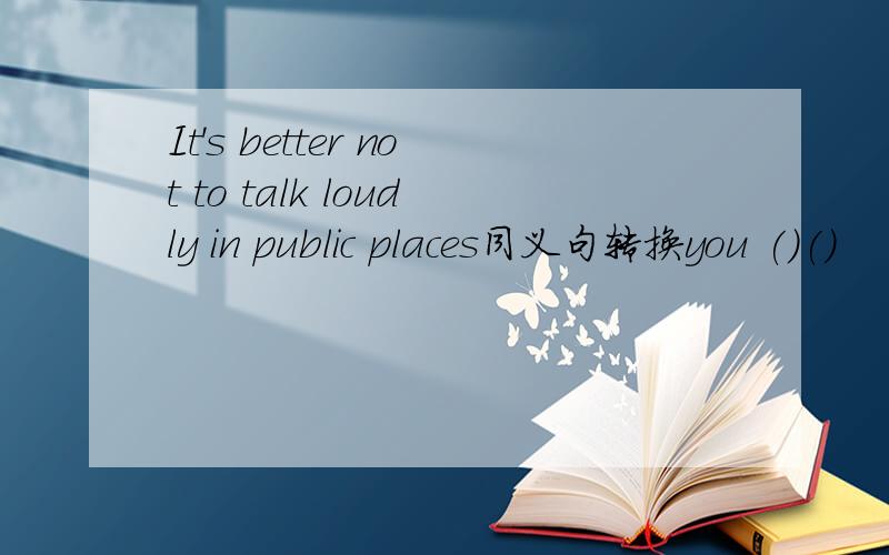 It's better not to talk loudly in public places同义句转换you ()()