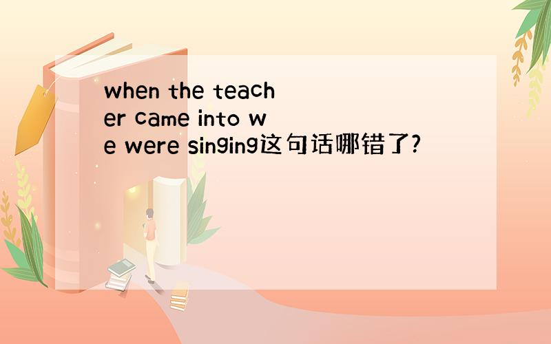 when the teacher came into we were singing这句话哪错了?