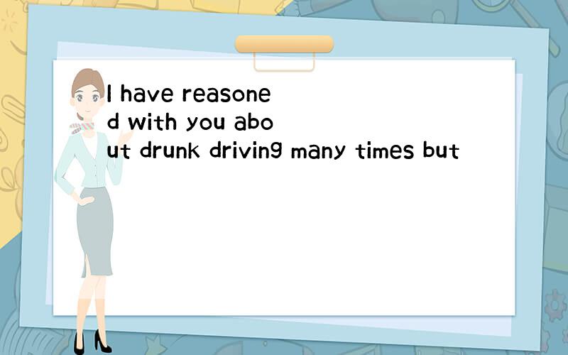 I have reasoned with you about drunk driving many times but