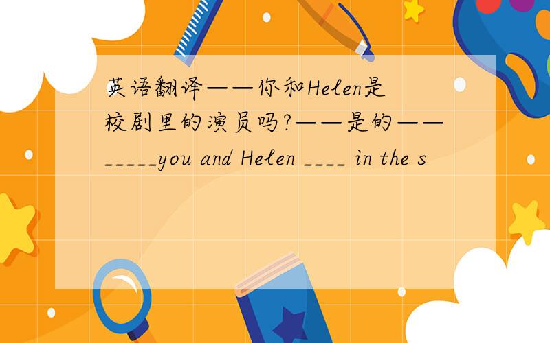 英语翻译——你和Helen是校剧里的演员吗?——是的——_____you and Helen ____ in the s