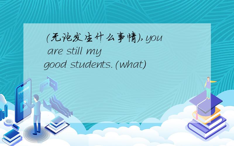 (无论发生什么事情）,you are still my good students.(what)