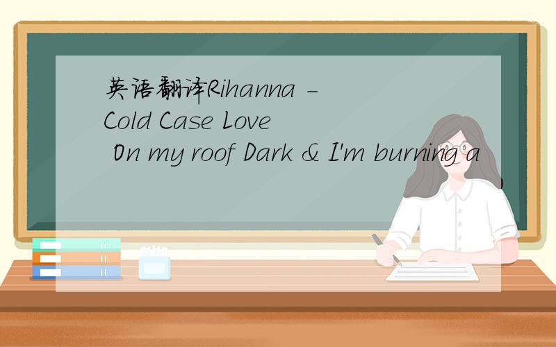 英语翻译Rihanna - Cold Case Love On my roof Dark & I'm burning a
