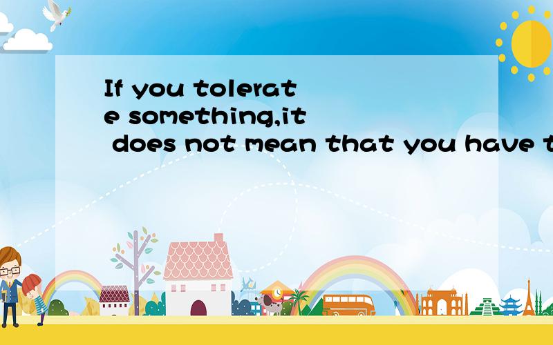 If you tolerate something,it does not mean that you have to