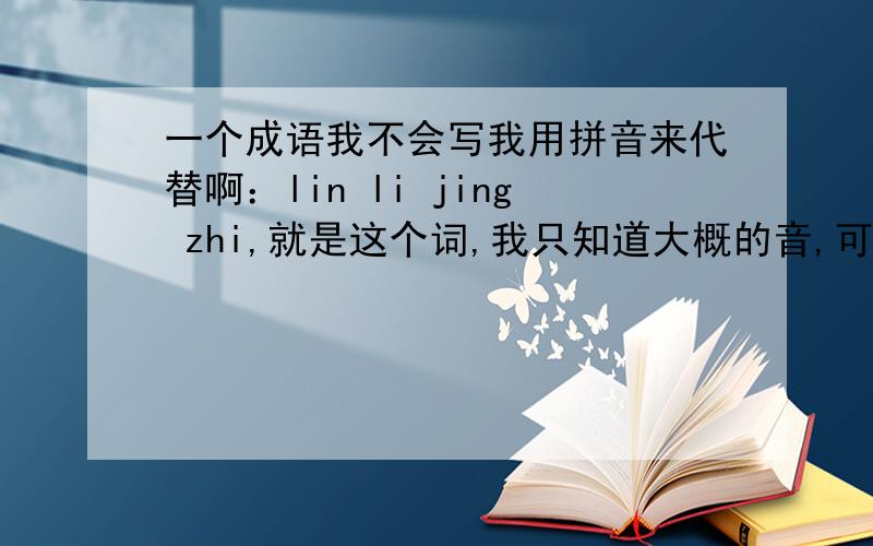 一个成语我不会写我用拼音来代替啊：lin li jing zhi,就是这个词,我只知道大概的音,可能连拼音都是错的,呵呵