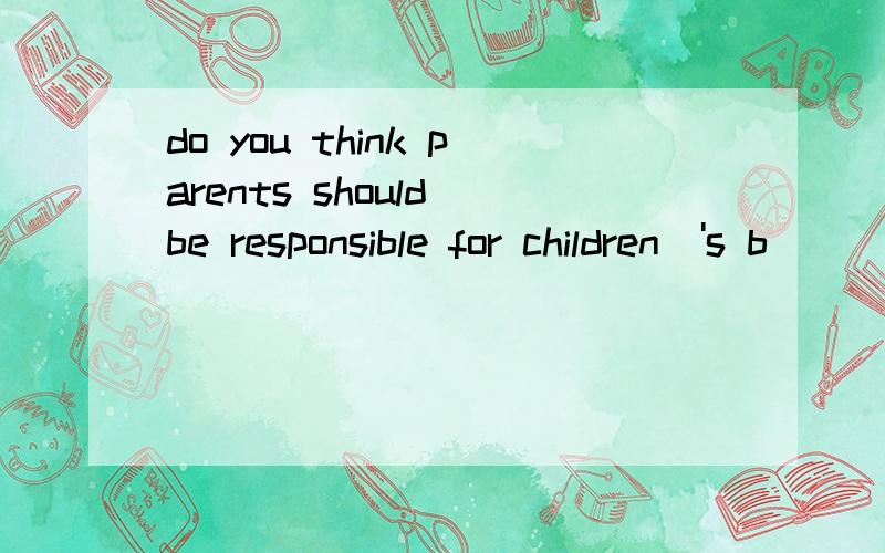 do you think parents should be responsible for children\'s b