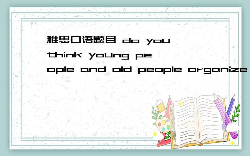 雅思口语题目 do you think young people and old people organize the
