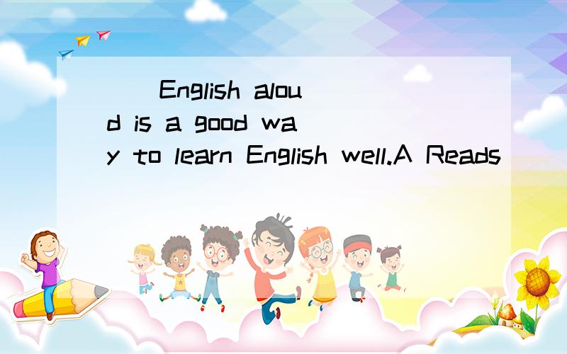 （）English aloud is a good way to learn English well.A Reads