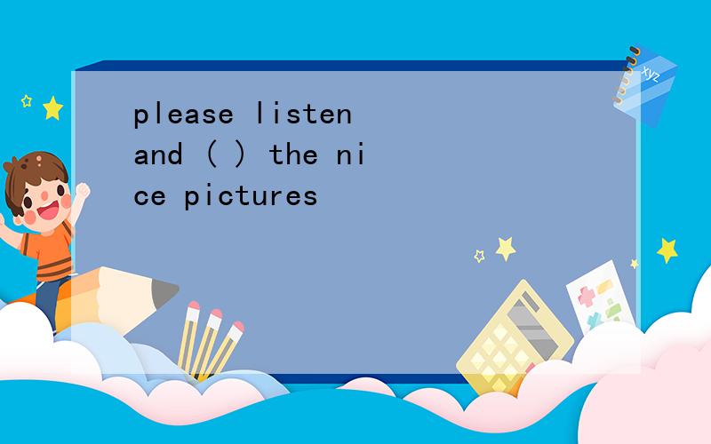 please listen and ( ) the nice pictures