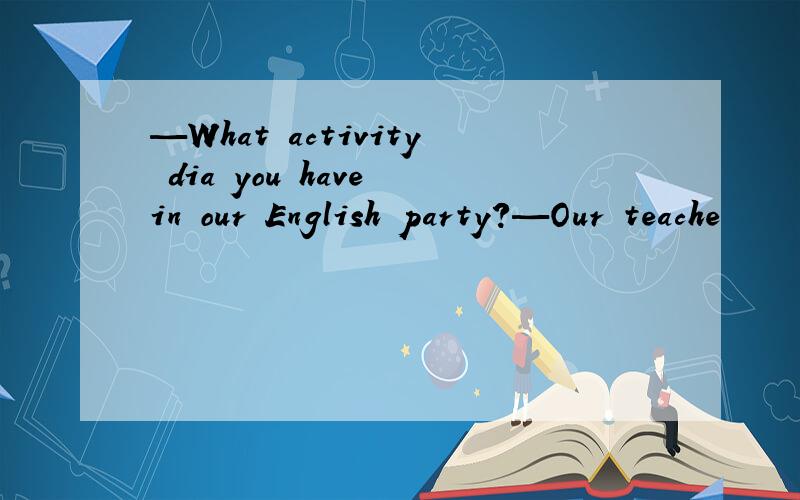 —What activity dia you have in our English party?—Our teache