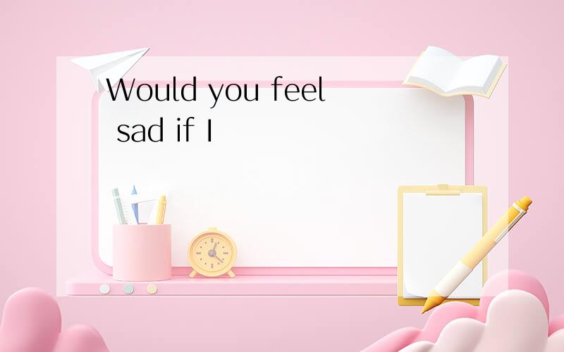 Would you feel sad if I