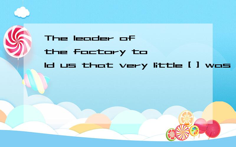 The leader of the factory told us that very little [ ] was m