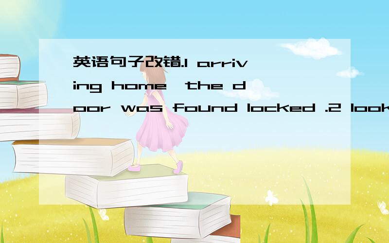 英语句子改错.1 arriving home,the door was found locked .2 looking