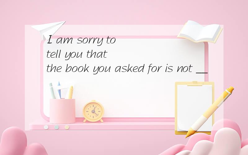 I am sorry to tell you that the book you asked for is not __