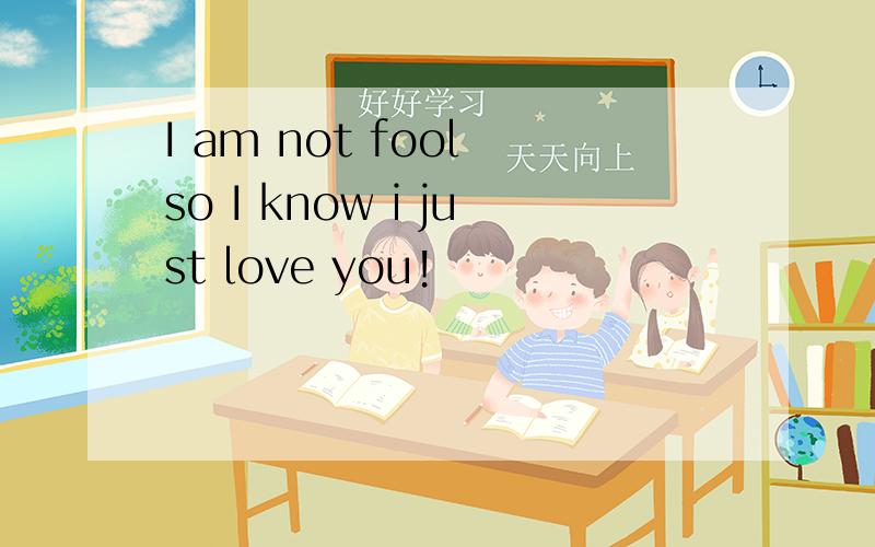 I am not fool so I know i just love you!