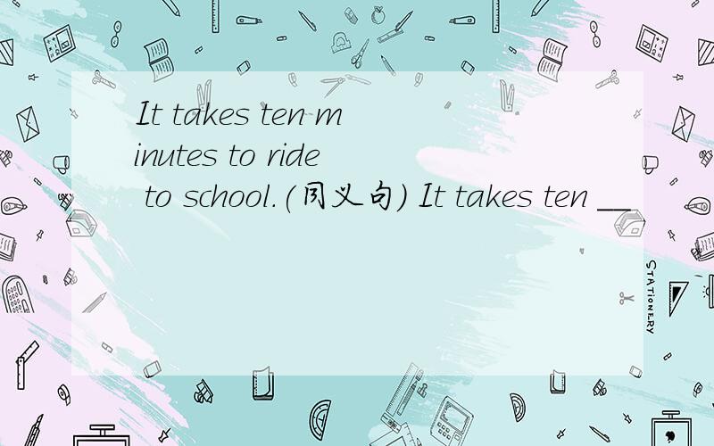 It takes ten minutes to ride to school.(同义句） It takes ten __
