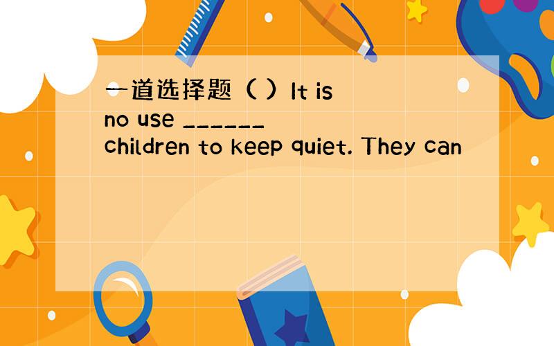 一道选择题（ ）It is no use ______ children to keep quiet. They can