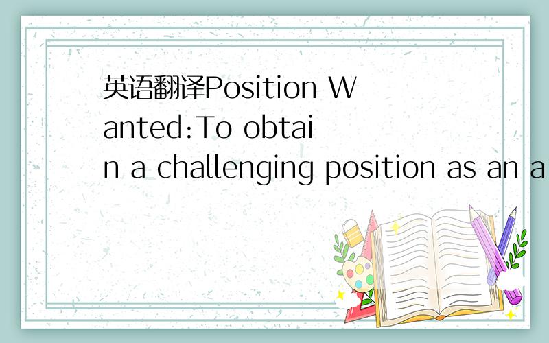 英语翻译Position Wanted:To obtain a challenging position as an a