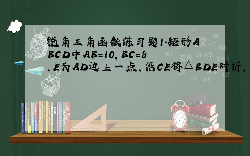 锐角三角函数练习题1.矩形ABCD中AB＝10,BC＝8,E为AD边上一点,沿CE将△BDE对折,点D正好落在AB边上,
