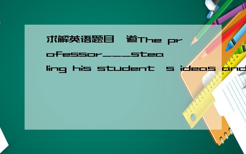 求解英语题目一道The professor___stealing his student's ideas and pub