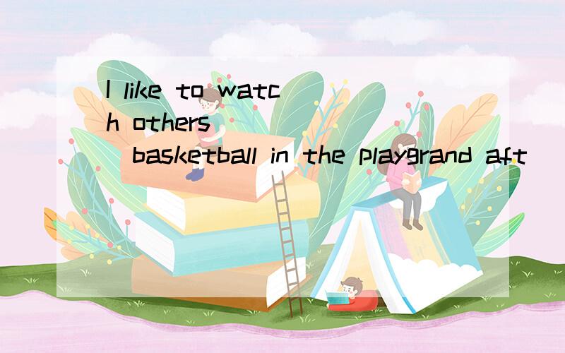 I like to watch others_______basketball in the playgrand aft
