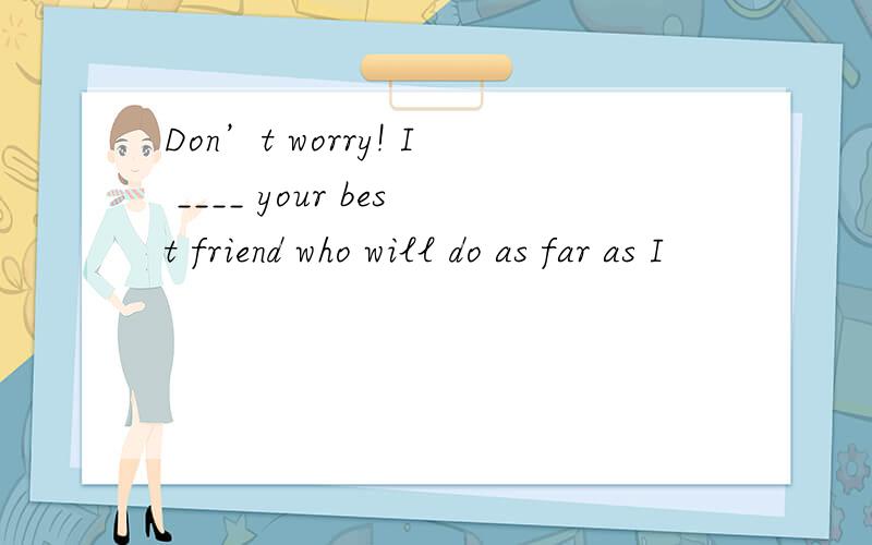 Don’t worry! I ____ your best friend who will do as far as I