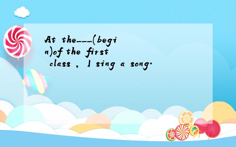At the___(begin)of the first class , I sing a song.
