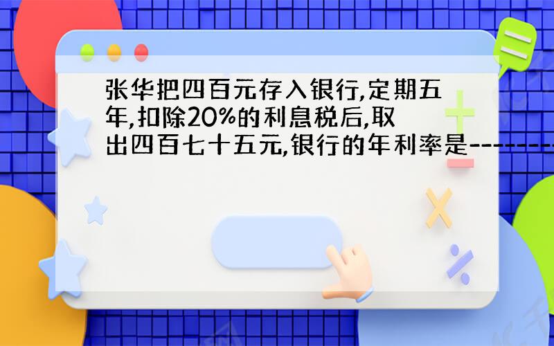 张华把四百元存入银行,定期五年,扣除20%的利息税后,取出四百七十五元,银行的年利率是----------.