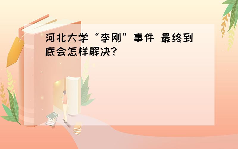 河北大学“李刚”事件 最终到底会怎样解决?