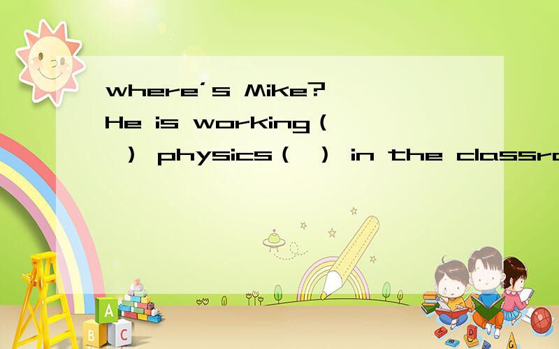 where’s Mike?—He is working（ ） physics（ ） in the classroom