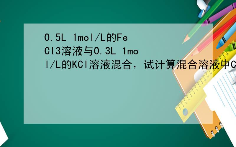 0.5L 1mol/L的FeCl3溶液与0.3L 1mol/L的KCl溶液混合，试计算混合溶液中Cl-的物质的量浓度（混
