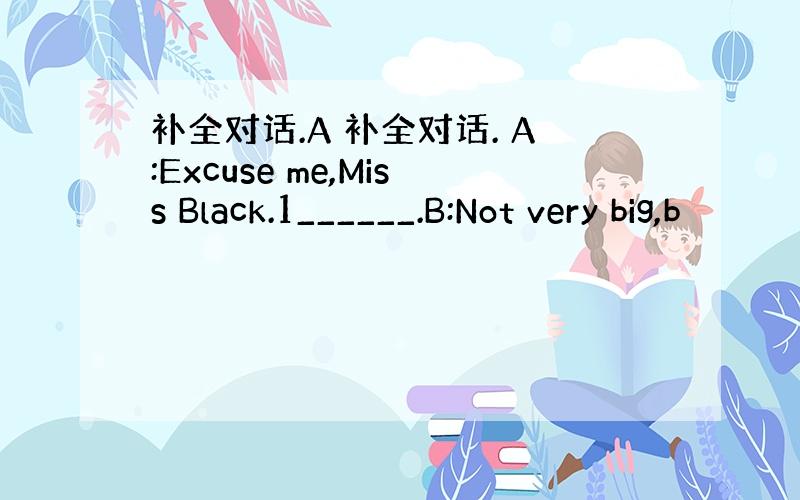 补全对话.A 补全对话. A:Excuse me,Miss Black.1______.B:Not very big,b