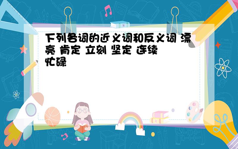 下列各词的近义词和反义词 漂亮 肯定 立刻 坚定 连续 忙碌